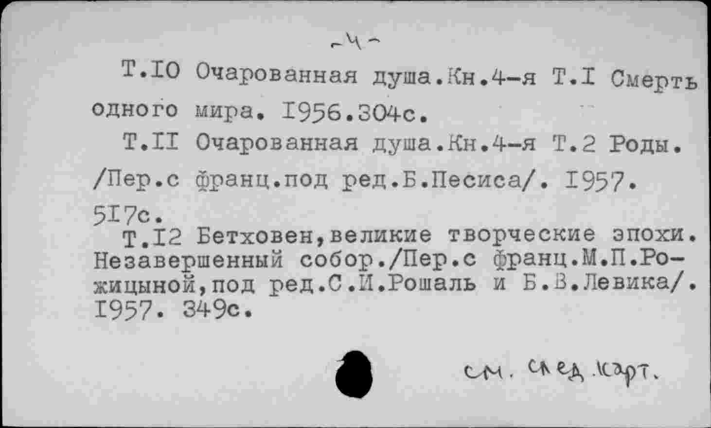 ﻿г-Ч-
Т.ю Очарованная душа.Кн.4-я Т.1 Смерть одного мира. 1956.304с.
Т.Н Очарованная душа.Кн.4-я Т.2 Роды.
/Пер.с франц.под ред.Б.Песиса/. 1957«
517с.
Т.12 Бетховен,великие творческие эпохи. Незавершенный собор./Пер.с франц.М.П.Ро-жицыной,под ред.С.И.Рошаль и Б.В.Левика/. 1957. 349с.
ОМ . ЧХ •